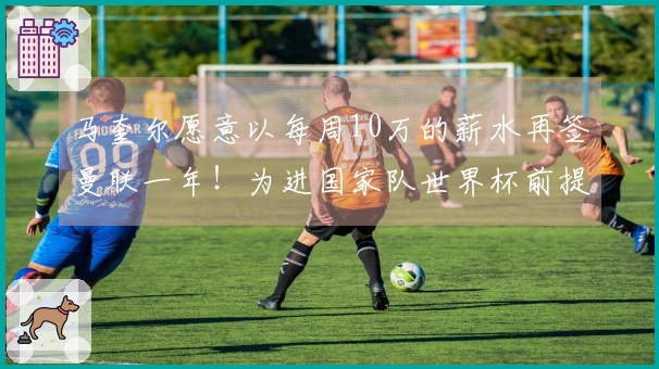 马奎尔愿意以每周10万的薪水再签曼联一年！为进国家队世界杯前提起上诉