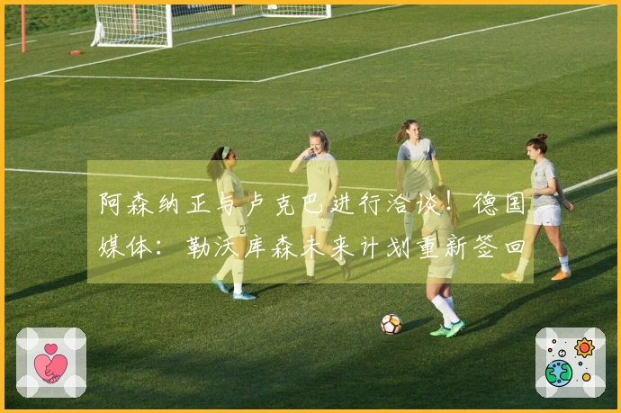 阿森纳正与卢克巴进行洽谈！德国媒体：勒沃库森未来计划重新签回哈弗茨