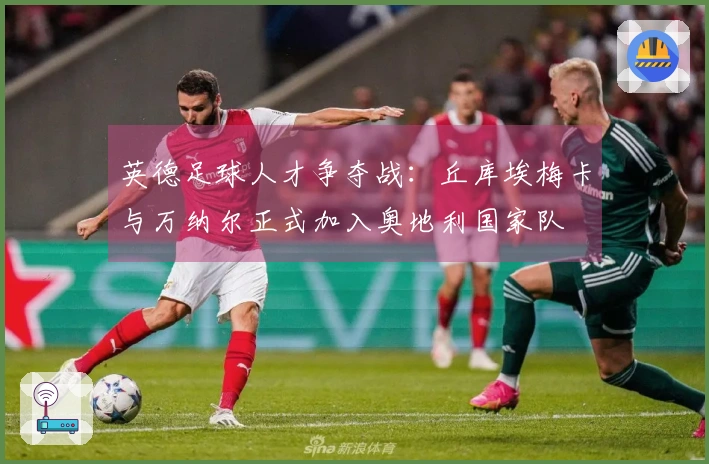 英德足球人才争夺战：丘库埃梅卡与万纳尔正式加入奥地利国家队
