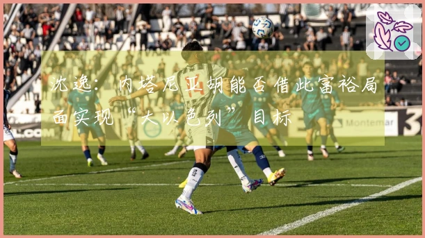 沈逸：内塔尼亚胡能否借此富裕局面实现“大以色列”目标