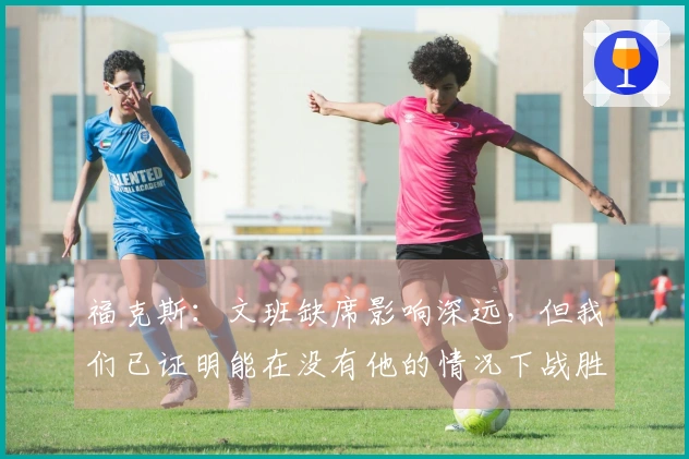 福克斯：文班缺席影响深远，但我们已证明能在没有他的情况下战胜对手