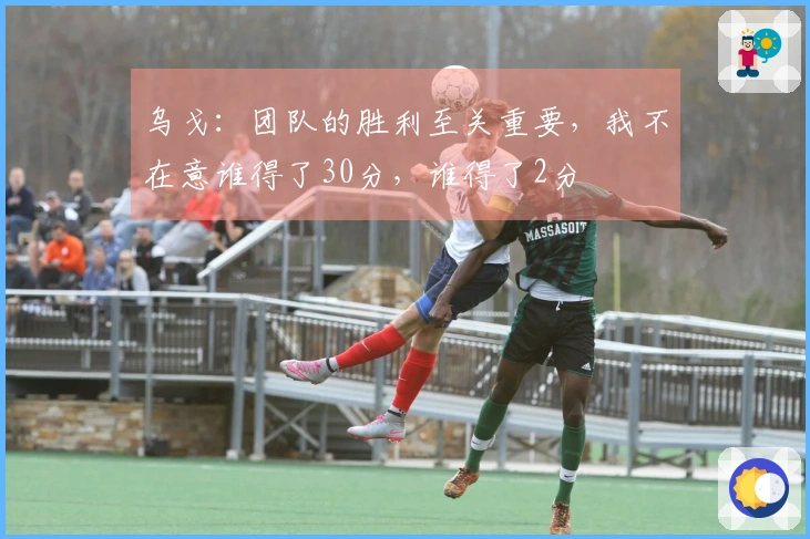 乌戈：团队的胜利至关重要，我不在意谁得了30分，谁得了2分