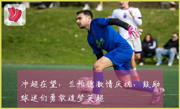 冲超在望，兰帕德激情庆祝，鼓励球迷们勇敢追梦英超