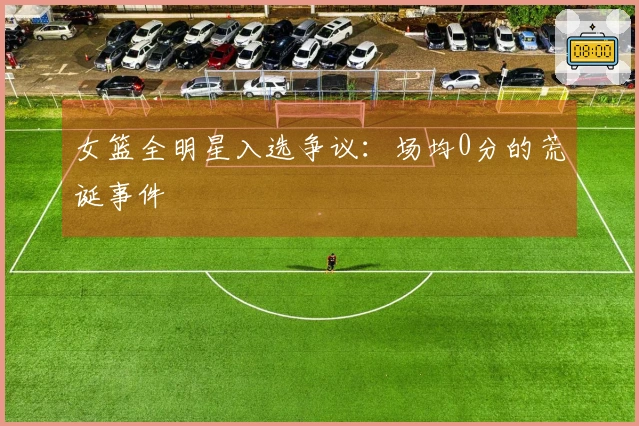 女篮全明星入选争议：场均0分的荒诞事件