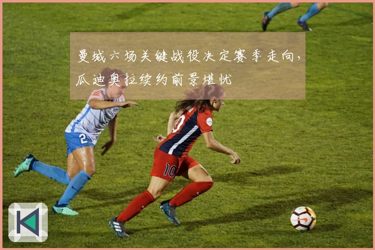 曼城六场关键战役决定赛季走向，瓜迪奥拉续约前景堪忧