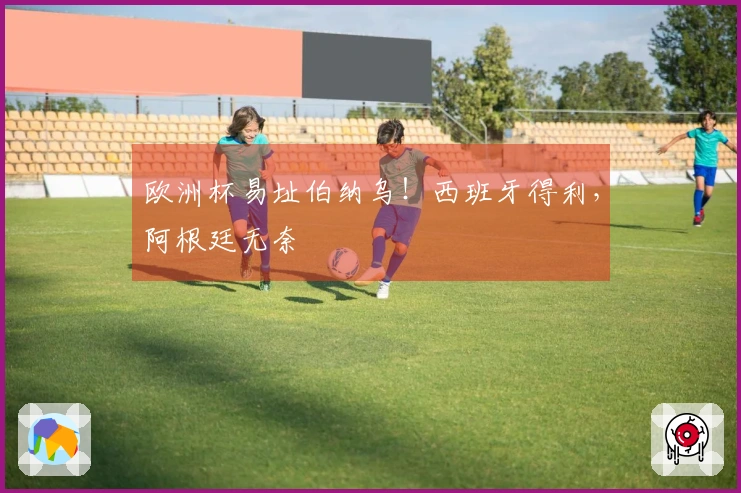 欧洲杯易址伯纳乌！西班牙得利，阿根廷无奈