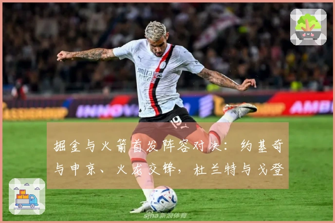 掘金与火箭首发阵容对决：约基奇与申京、火龙交锋，杜兰特与戈登直面交战