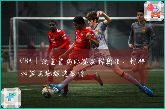 CBA｜麦基首场比赛发挥稳定，惊艳扣篮点燃球迷激情