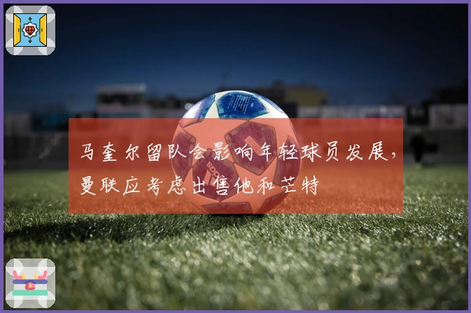 马奎尔留队会影响年轻球员发展，曼联应考虑出售他和芒特