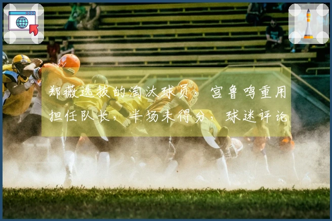 郑薇选拔的淘汰球员，宫鲁鸣重用担任队长，半场未得分，球迷评论：表现差劲又自夸！