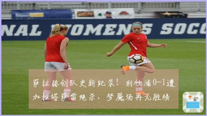 萨拉赫创队史新纪录！利物浦0-1遭加拉塔萨雷绝杀，梦魇场再无胜绩